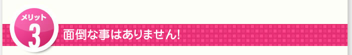 3つのメリット その3.面倒な事はありません！